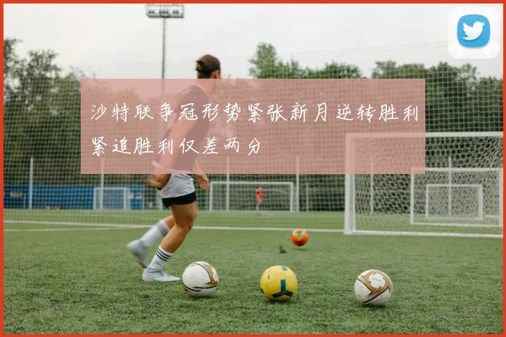 沙特联争冠形势紧张新月逆转胜利紧追胜利仅差两分