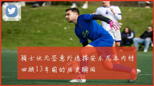 骑士状元签意外选择安东尼本内特回顾13年前的历史瞬间
