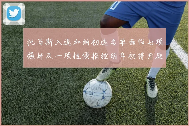 托马斯入选加纳初选名单面临七项强奸及一项性侵指控明年初将开庭审理