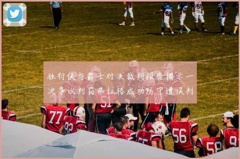 独行侠与爵士对决裁判报告揭示一次争议判罚弗拉格成功防守遭误判