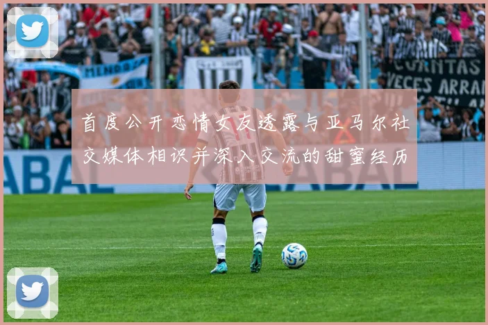 首度公开恋情女友透露与亚马尔社交媒体相识并深入交流的甜蜜经历