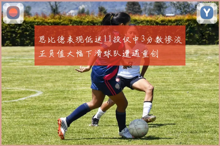 恩比德表现低迷11投仅中3分数惨淡正负值大幅下滑球队遭遇重创