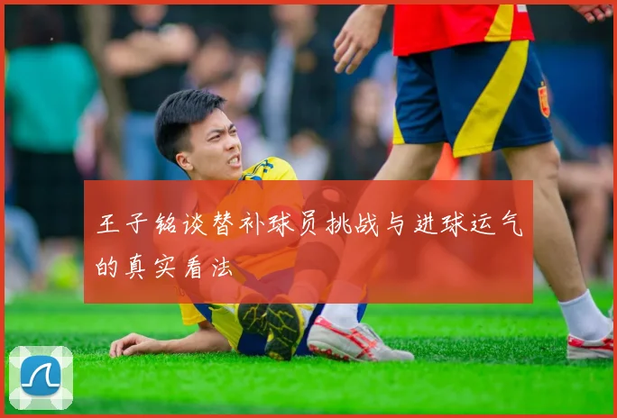 王子铭谈替补球员挑战与进球运气的真实看法