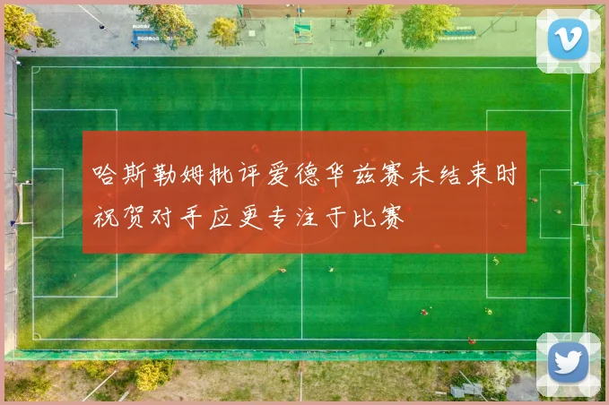 哈斯勒姆批评爱德华兹赛未结束时祝贺对手应更专注于比赛