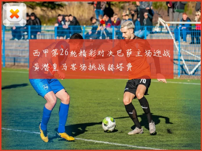 西甲第26轮精彩对决巴萨主场迎战黄潜皇马客场挑战赫塔费