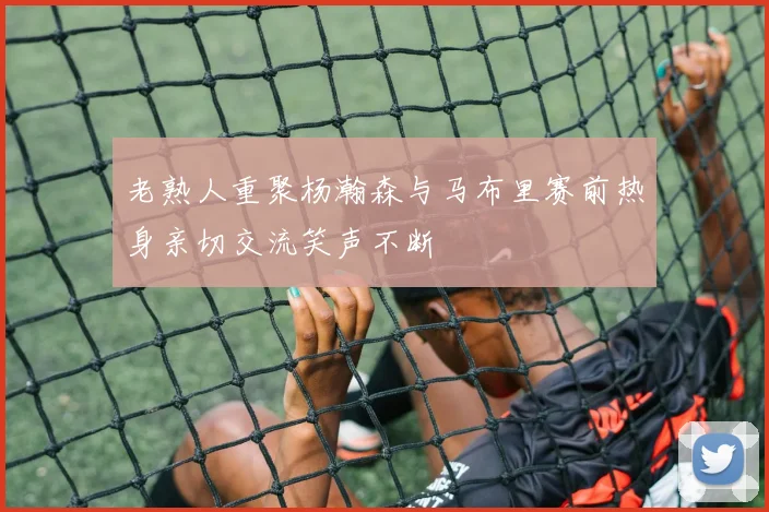 老熟人重聚杨瀚森与马布里赛前热身亲切交流笑声不断