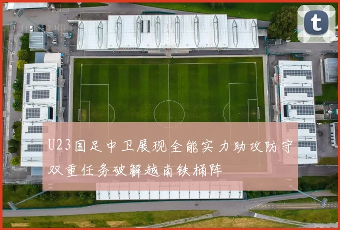 U23国足中卫展现全能实力助攻防守双重任务破解越南铁桶阵