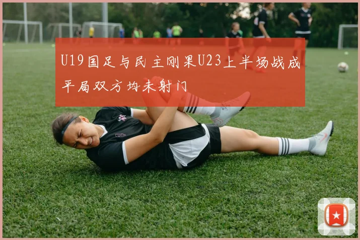 U19国足与民主刚果U23上半场战成平局双方均未射门