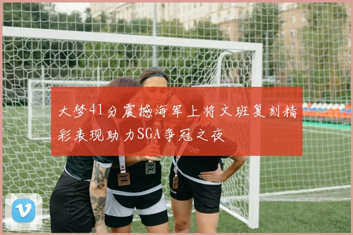 大梦41分震撼海军上将文班复刻精彩表现助力SGA争冠之夜