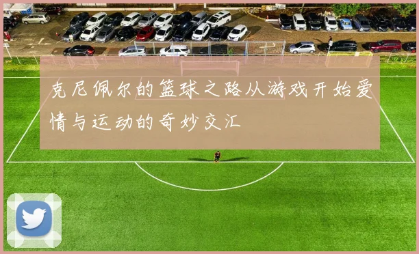 克尼佩尔的篮球之路从游戏开始爱情与运动的奇妙交汇